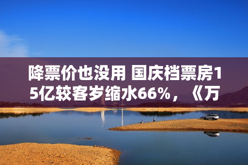 降票价也没用 国庆档票房15亿较客岁缩水66%,《万里归途》撑大盘 降票价也没用 国庆档票房15亿较客岁缩水66%,《万里归途》撑大盘