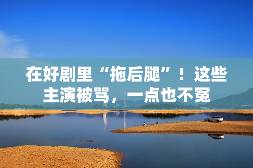 在好剧里“拖后腿”！这些主演被骂，一点也不冤