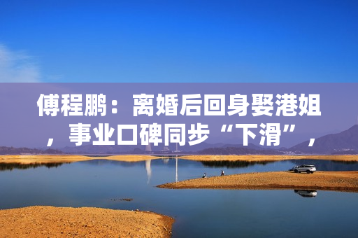 傅程鹏：离婚后回身娶港姐，事业口碑同步“下滑”，更名都回不去