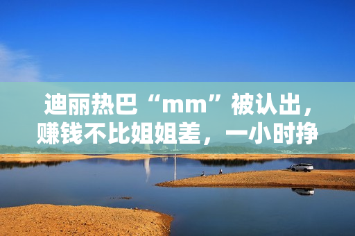 迪丽热巴“mm”被认出，赚钱不比姐姐差，一小时挣一千