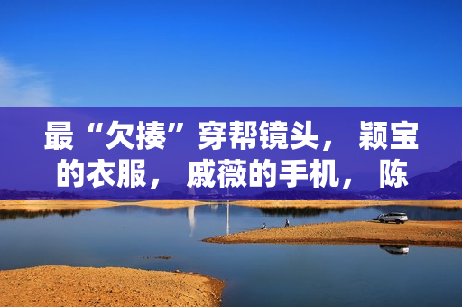 最“欠揍”穿帮镜头， 颖宝的衣服， 戚薇的手机， 陈情令地上放了啥