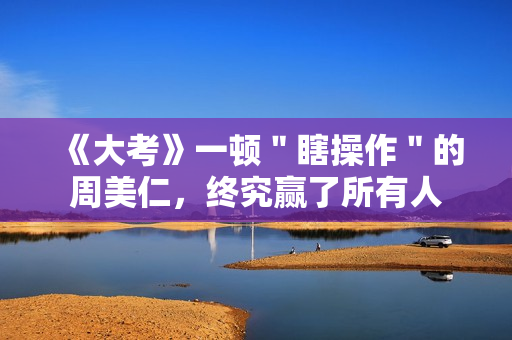 《大考》一顿"瞎操作"的周美仁,终究赢了所有人 《大考》一顿"瞎操作"的周美仁,终究赢了所有人