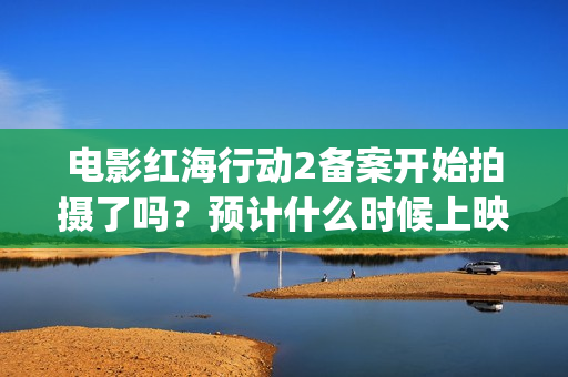 电影红海行动2备案开始拍摄了吗？预计什么时候上映呢？能投资吗？(电影红海行动2虎鲸)