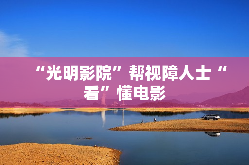 “光明影院”帮视障人士“看”懂电影