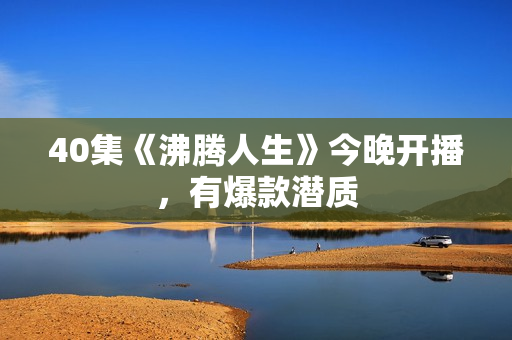 40集《沸腾人生》今晚开播，有爆款潜质