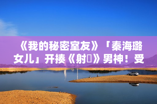 《我的秘密室友》「秦海璐女儿」开揍《射鵰》男神！受封2022最恰蛮横女友