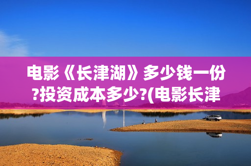 电影《长津湖》多少钱一份?投资成本多少?(电影长津湖演员表)