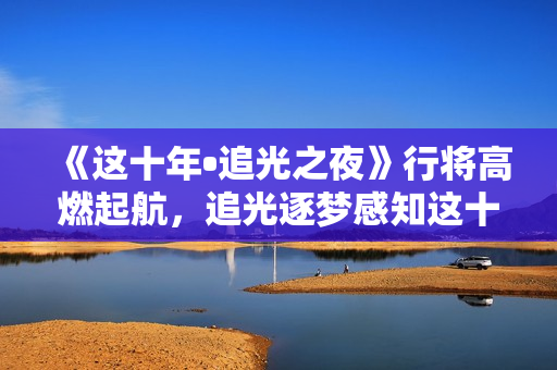 《这十年•追光之夜》行将高燃起航，追光逐梦感知这十年开展