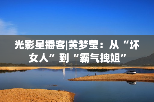 光影星播客|黄梦莹：从“坏女人”到“霸气拽姐”