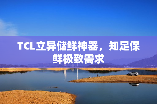 TCL立异储鲜神器，知足保鲜极致需求