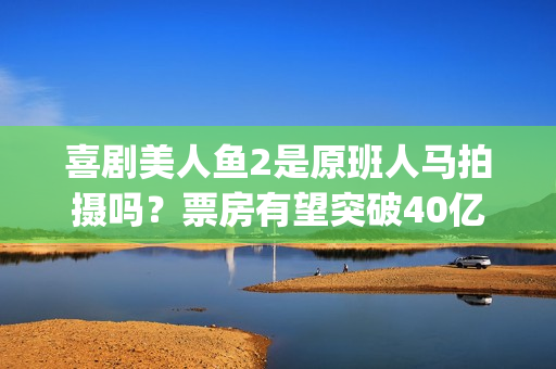 喜剧美人鱼2是原班人马拍摄吗？票房有望突破40亿吗？可以投资吗？(美人鱼2综艺)
