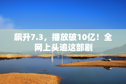 飙升7.3，播放破10亿！全网上头追这部剧