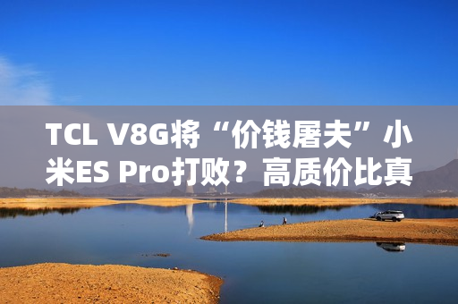 TCL V8G将“价钱屠夫”小米ES Pro打败？高质价比真的喷鼻