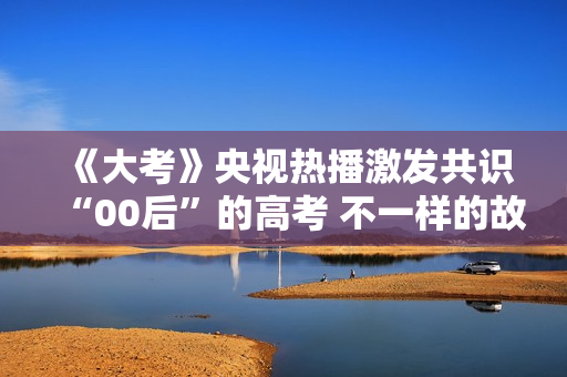 《大考》央视热播激发共识“00后”的高考 不一样的故事