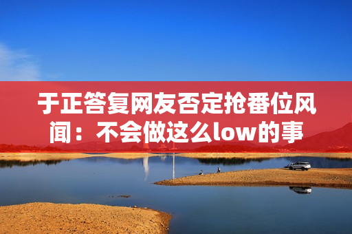 于正答复网友否定抢番位风闻:不会做这么low的事 于正答复网友否定抢番位风闻:不会做这么low的事