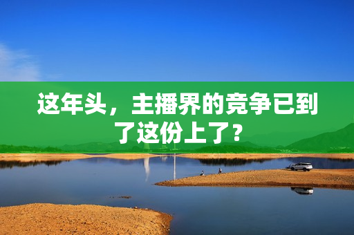 这年头，主播界的竞争已到了这份上了？
