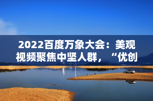 2022百度万象大会：美观视频聚焦中坚人群，“优创联盟方案”继续落地