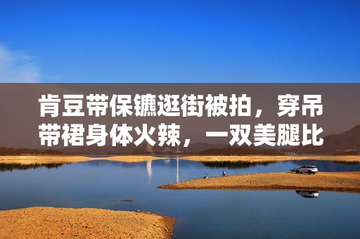 肯豆带保镳逛街被拍，穿吊带裙身体火辣，一双美腿比保镳手臂还细