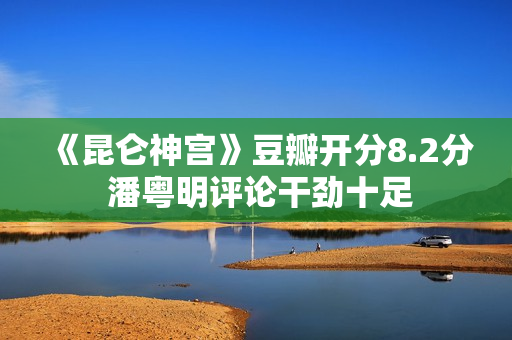 《昆仑神宫》豆瓣开分8.2分 潘粤明评论干劲十足