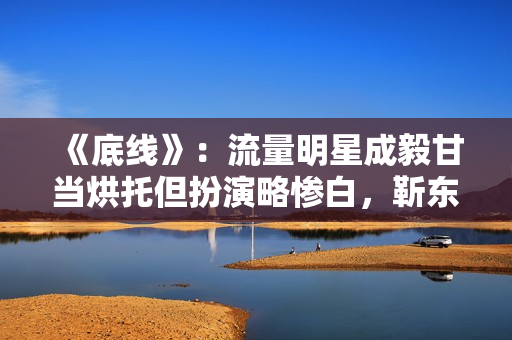 《底线》：流量明星成毅甘当烘托但扮演略惨白，靳东有转变接地气