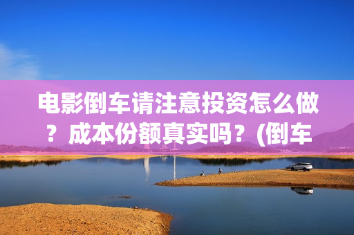 电影倒车请注意投资怎么做?成本份额真实吗?(倒车请注意电影什么时候上线) 电影倒车请注意投资怎么做?成本份额真实吗?(倒车请注意电影什么时候上线)