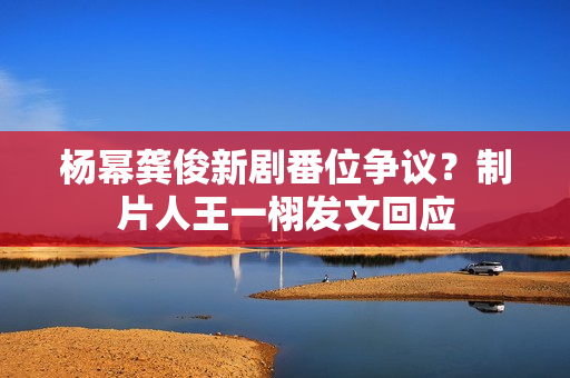 杨幂龚俊新剧番位争议？制片人王一栩发文回应