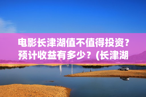 电影长津湖值不值得投资？预计收益有多少？(长津湖电影详解)