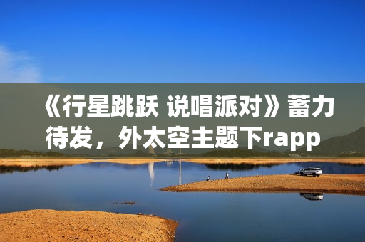 《行星跳跃 说唱派对》蓄力待发，外太空主题下rapper个人开躁