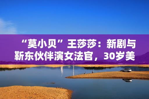“莫小贝”王莎莎：新剧与靳东伙伴演女法官，30岁美出新高度