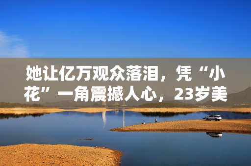 她让亿万观众落泪，凭“小花”一角震撼人心，23岁美得不敢认