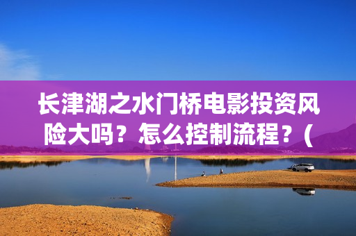 长津湖之水门桥电影投资风险大吗？怎么控制流程？(长津湖之水门桥观后感)