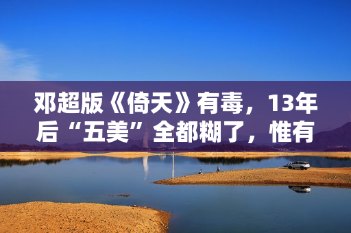 邓超版《倚天》有毒,13年后“五美”全都糊了,惟有黄衫女子大红 邓超版《倚天》有毒,13年后“五美”全都糊了,惟有黄衫女子大红