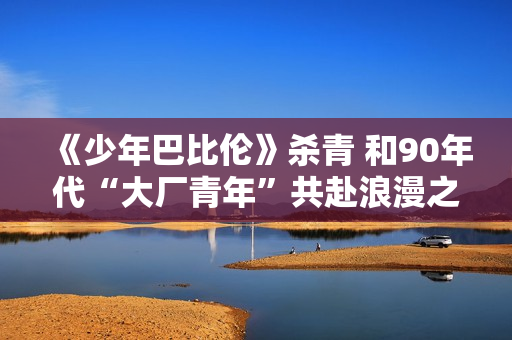 《少年巴比伦》杀青 和90年代“大厂青年”共赴浪漫之约