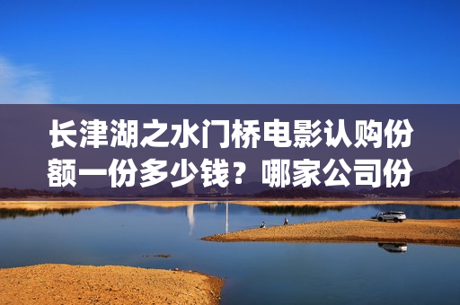 长津湖之水门桥电影认购份额一份多少钱？哪家公司份额真实？(长津湖之水门桥观后感)