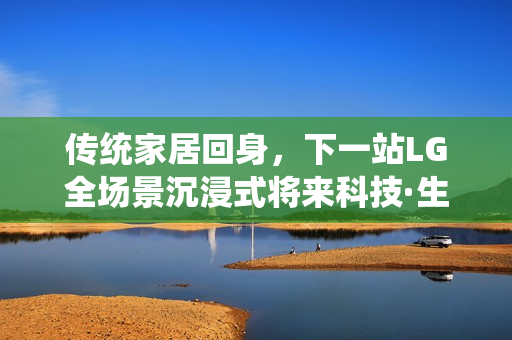 传统家居回身，下一站LG全场景沉浸式将来科技·生涯·家