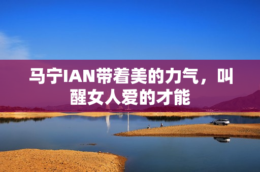 马宁IAN带着美的力气,叫醒女人爱的才能 马宁IAN带着美的力气,叫醒女人爱的才能