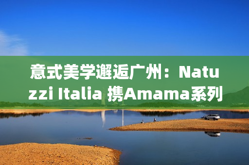 意式美学邂逅广州：Natuzzi Italia 携Amama系列演绎“Rooted in harmony”， 对话岭南生活哲思(意式美学家具)