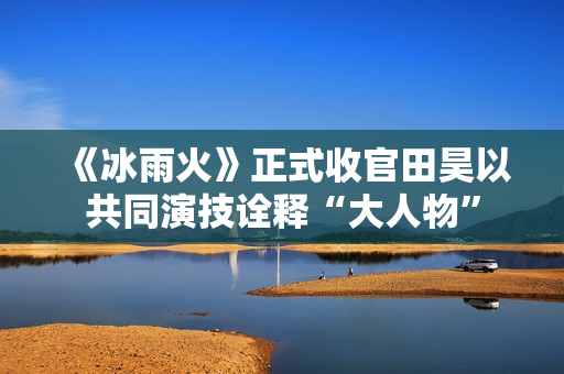 《冰雨火》正式收官田昊以共同演技诠释“大人物”