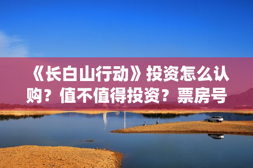 《长白山行动》投资怎么认购？值不值得投资？票房号召力怎么样？(长白山行动拍摄地)