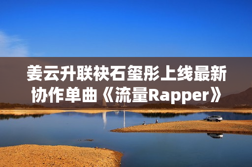 姜云升联袂石玺彤上线最新协作单曲《流量Rapper》