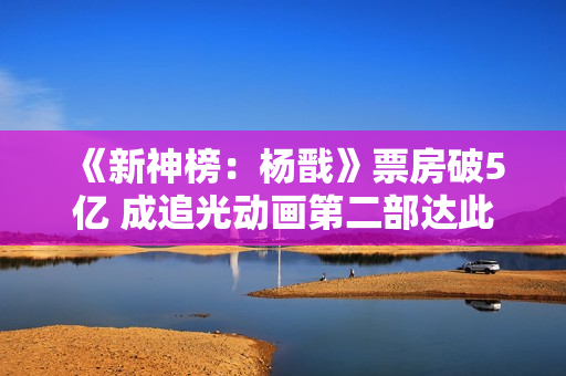 《新神榜：杨戬》票房破5亿 成追光动画第二部达此成绩的电影