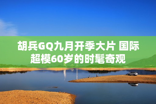 胡兵GQ九月开季大片 国际超模60岁的时髦奇观