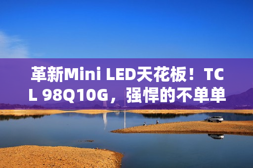 革新Mini LED天花板！TCL 98Q10G，强悍的不单单是显示手艺