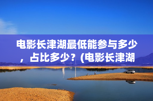 电影长津湖最低能参与多少，占比多少？(电影长津湖多少钱)