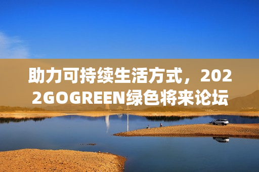 助力可持续生活方式，2022GOGREEN绿色将来论坛&盛典顺遂召开