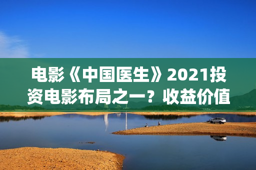 电影《中国医生》2021投资电影布局之一？收益价值怎么样？投资会亏钱吗？(帮我找一下中国医生电影)