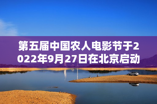 第五届中国农人电影节于2022年9月27日在北京启动