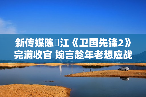 新传媒陈泂江《卫国先锋2》完满收官 婉言趁年老想应战更多