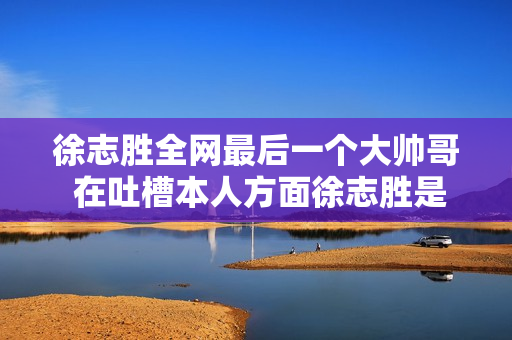 徐志胜全网最后一个大帅哥 在吐槽本人方面徐志胜是仔细地 徐志胜全网最后一个大帅哥 在吐槽本人方面徐志胜是仔细地