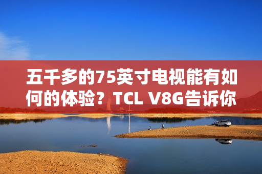 五千多的75英寸电视能有如何的体验？TCL V8G告诉你什么叫超值